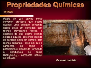 ORIGEM

Perda de gás agindo como
solvente: processo que ocorre
quando uma solução contendo
gases entra em contados com
rochas provocando reação, a
exemplo do que ocorre quando
solução aquosa contendo dióxido
de carbono entra em contato com
rochas calcárias, caso em que o
carbonato
de
cálcio
é
parcialmente dissolvido formando
o
bicarbonato
de
cálcio
(CaH2(CO3)2), composto solúvel
na solução.

Caverna calcária

 