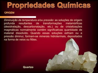 ORIGEM

Diminuição da temperatura e/ou pressão: as soluções de origem
profunda resultantes de transformações metamórficas
(desidratação, descarbonatação, etc.) ou de cristalizações
magmáticas normalmente contêm significativas quantidade de
material dissolvido. Quando essas soluções esfriam ou a
pressão diminui, formam-se minerais hidrotermais, depositados
na forma de veios ou filões.

Quartzo

 