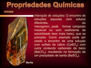 ORIGEM

Interação de soluções: O encontro de
soluções aquosas com solutos
diferentes,
ao
interagirem, pode formar composto
insolúvel ou com coeficiente de
solubilidade bem mais baixo, que se
precipita. Como exemplo pode ser
citado o encontro de uma solução
com sulfato de cálcio (CaSO4) com
outra contendo carbonato de bário
(BaCO3), resultando na formação de
um precipitado de barita (BaSO4).
Barita

 