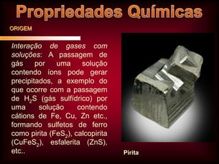 ORIGEM

Interação de gases com
soluções: A passagem de
gás
por
uma
solução
contendo íons pode gerar
precipitados, a exemplo do
que ocorre com a passagem
de H2S (gás sulfídrico) por
uma
solução
contendo
cátions de Fe, Cu, Zn etc.,
formando sulfetos de ferro
como pirita (FeS2), calcopirita
(CuFeS2), esfalerita (ZnS),
etc..

Pirita

 