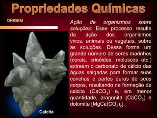 ORIGEM

Ação de organismos sobre
soluções: Esse processo resulta
da
ação
dos
organismos
vivos, animais ou vegetais, sobre
as soluções. Dessa forma um
grande número de seres marinhos
(corais, crinóides, moluscos etc.)
extraem o carbonato de cálcio das
águas salgadas para formar suas
conchas e partes duras de seus
corpos, resultando na formação de
calcita (CaCO3) e, em menor
quantidade, aragonita (CaCO3) e
dolomita [MgCa(CO3)2].
Calcita

 