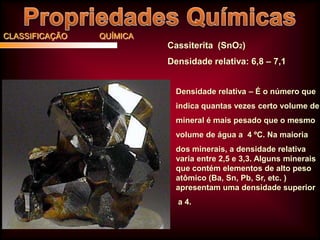 CLASSIFICAÇÃO

QUÍMICA

Cassiterita (SnO2)
Densidade relativa: 6,8 – 7,1
Densidade relativa – É o número que
indica quantas vezes certo volume de
mineral é mais pesado que o mesmo
volume de água a 4 ºC. Na maioria
dos minerais, a densidade relativa
varia entre 2,5 e 3,3. Alguns minerais
que contém elementos de alto peso
atômico (Ba, Sn, Pb, Sr, etc. )
apresentam uma densidade superior
a 4.

 