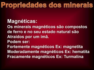 Magnéticas:
Os minerais magnéticos são compostos
de ferro e no seu estado natural são
Atraídos por um imã.
Podem ser:
Fortemente magnéticos Ex: magnetita
Moderadamente magnéticos Ex: hematita
Fracamente magnéticos Ex: Turmalina

 