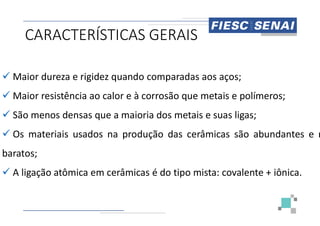 CARACTERÍSTICAS GERAIS
 Maior dureza e rigidez quando comparadas
 Maior resistência ao calor e à corrosão
 São menos densas que a maioria dos
 São menos densas que a maioria dos
 Os materiais usados na produção
baratos;
 A ligação atômica em cerâmicas é do
CARACTERÍSTICAS GERAIS
comparadas aos aços;
corrosão que metais e polímeros;
dos metais e suas ligas;
dos metais e suas ligas;
produção das cerâmicas são abundantes e m
do tipo mista: covalente + iônica.
 