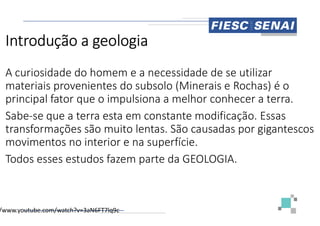 Introdução a geologia
A curiosidade do homem e a necessidade de se utilizar
materiais provenientes do subsolo (Minerais e Rochas) é o
principal fator que o impulsiona a melhor conhecer a terra.
Sabe-se que a terra esta em constante modificação. Essas
Sabe-se que a terra esta em constante modificação. Essas
transformações são muito lentas. São causadas por gigantescos
movimentos no interior e na superfície.
Todos esses estudos fazem parte da GEOLOGIA.
/www.youtube.com/watch?v=3aN6FT7lq9c
A curiosidade do homem e a necessidade de se utilizar
materiais provenientes do subsolo (Minerais e Rochas) é o
principal fator que o impulsiona a melhor conhecer a terra.
se que a terra esta em constante modificação. Essas
se que a terra esta em constante modificação. Essas
transformações são muito lentas. São causadas por gigantescos
movimentos no interior e na superfície.
Todos esses estudos fazem parte da GEOLOGIA.
 