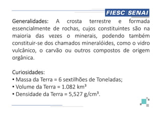 Generalidades: A crosta
essencialmente de rochas,
maioria das vezes o minerais,
constituir-se dos chamados
vulcânico, o carvão ou outros
orgânica.
orgânica.
Curiosidades:
• Massa da Terra = 6 sextilhões
• Volume da Terra = 1.082 km³
• Densidade da Terra = 5,527
crosta terrestre e formada
cujos constituintes são na
minerais, podendo também
mineralóides, como o vidro
outros compostos de origem
sextilhões de Toneladas;
km³
527 g/cm³.
 