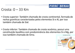 Crosta: 0 – 33 Km
• Crosta superior: Também chamada de crosta continental, formada de
rochas graníticas caracterizadas pelos elementos Si e Al, por isso
também chamada de Sial.
• Crosta inferior: Também chamada de crosta oceânica, possui uma
constituição basáltica com predominância dos elementos Si e Mg, por
isso também chamada de Sima.
Crosta superior: Também chamada de crosta continental, formada de
rochas graníticas caracterizadas pelos elementos Si e Al, por isso
Crosta inferior: Também chamada de crosta oceânica, possui uma
constituição basáltica com predominância dos elementos Si e Mg, por
 