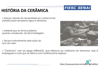 HISTÓRIA DA CERÂMICA
 Nasceu através da necessidade em confeccionar
utensílios para armazenar água e alimentos;
 Material que se tornava plástico
quando umedecido, de fácil moldagem;
 Secava naturalmente pela ação do
sol e do calor;
 “Cerâmica” vem do grego KERAMOS, que
empregado a tudo que se fabrica com matéria
confeccionar
que referia-se ao vasilhame em terracota, hoje é
matéria-prima argilosa.
https://www.youtube.com/watch?v=hxB0udR
 