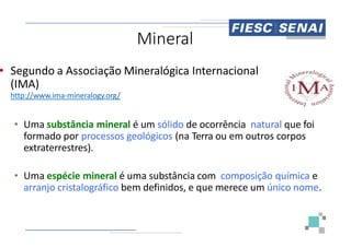 Miner
• Segundo a Associação Mineralógica
(IMA)
http://www.ima-mineralogy.org/
• Uma substância mineral é um sólido
• Uma substância mineral é um sólido
formado por processos geológicos (na
extraterrestres).
• Uma espécie mineral é uma substância
arranjo cristalográfico bem definidos,
ral
Mineralógica Internacional
sólido de ocorrência natural que foi
sólido de ocorrência natural que foi
(na Terra ou em outros corpos
substância com composição química e
definidos, e que merece um único nome.
 