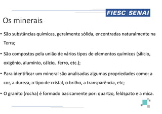 Os minerais
• São substâncias químicas, geralmente sólida, encontradas naturalmente na
Terra;
• São compostos pela união de vários tipos de elementos químicos (silício,
oxigênio, alumínio, cálcio, ferro, etc.);
• Para identificar um mineral são analisadas algumas propriedades como: a
cor, a dureza, o tipo de cristal, o brilho, a transparência,
• O granito (rocha) é formado basicamente por: quartzo, feldspato e a mica.
São substâncias químicas, geralmente sólida, encontradas naturalmente na
São compostos pela união de vários tipos de elementos químicos (silício,
Para identificar um mineral são analisadas algumas propriedades como: a
cor, a dureza, o tipo de cristal, o brilho, a transparência, etc;
O granito (rocha) é formado basicamente por: quartzo, feldspato e a mica.
 