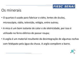 Os minerais
• O quartzo é usado para fabricar o vidro, lentes de óculos,
microscópio, rádio, televisão, relógio, entre outros;
• A mica é um bom isolante de calor e de eletricidade, por isso é
• A mica é um bom isolante de calor e de eletricidade, por isso é
utilizado no ferro elétrico de passar roupa;
• A argila é um material resultante da desintegração de algumas rochas
com feldspato pela água da chuva. A argila compõem o barro.
O quartzo é usado para fabricar o vidro, lentes de óculos,
microscópio, rádio, televisão, relógio, entre outros;
A mica é um bom isolante de calor e de eletricidade, por isso é
A mica é um bom isolante de calor e de eletricidade, por isso é
utilizado no ferro elétrico de passar roupa;
A argila é um material resultante da desintegração de algumas rochas
com feldspato pela água da chuva. A argila compõem o barro.
 