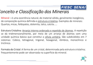 Mineral – é uma ocorrência natural, de material sólido, geralmente inorgânico,
de composição química definida e estrutura cristalina
Quartzo, micas, feldspatos, dolomita, talco, calcita.....
Estrutura Cristalina: Arranjo interno ordenado
se dá tridimensionalmente, por meio de
Conceito e Classificação dos Minerais
se dá tridimensionalmente, por meio de
unidade química básica que constitui a célula
sistemas: Cúbico, tetragonal, trigonal, hexagonal,
triclínico.
Formato do Cristal: A forma de um cristal, determinada pela estrutura cristalina;
frequentemente pode ser observada na superfície do mineral.
é uma ocorrência natural, de material sólido, geralmente inorgânico,
estrutura cristalina. Exemplos de minerais:
Quartzo, micas, feldspatos, dolomita, talco, calcita.....
ordenado e repetido de átomos. A repetição
de um arranjo de átomos com uma
Conceito e Classificação dos Minerais
de um arranjo de átomos com uma
célula unitária. São subdivididos em 7
hexagonal, rômbico, monoclínico e
A forma de um cristal, determinada pela estrutura cristalina;
frequentemente pode ser observada na superfície do mineral.
 
