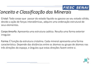 Cristal: Todo corpo que passar do estado líquido ou gasoso ao seu estado sólido,
devido a ação de forças interatômicas, adquire uma ordenação estrutural de
seus elementos.
Corpo Amorfo: Apresenta uma estrutura caótica. Resulta uma forma exterior
irregular.
Conceito e Classificação dos Minerais
irregular.
Forma: É função da estrutura cristalina. Cada mineral apresenta uma forma
característica. Depende das distâncias entre os átomos ou grupo de átomos nas
três direções do espaço, e ângulos que estas direções fazem entre si.
Todo corpo que passar do estado líquido ou gasoso ao seu estado sólido,
, adquire uma ordenação estrutural de
Apresenta uma estrutura caótica. Resulta uma forma exterior
Conceito e Classificação dos Minerais
É função da estrutura cristalina. Cada mineral apresenta uma forma
característica. Depende das distâncias entre os átomos ou grupo de átomos nas
três direções do espaço, e ângulos que estas direções fazem entre si.
 