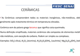 CERÂMICAS
As Cerâmicas compreendem todos os materiais
geralmente após tratamento térmico em temperaturas
Cerâmica vem da palavra grega keramus que
Cerâmica vem da palavra grega keramus que
Numa definição simplificada, materiais cerâmicos
não metálicos, com exceção do carbono. Podem
Exemplos: SiO2( sílica), Al2O3 (alumina), Al2(Si
materiais inorgânicos, não-metálicos, obti
temperaturas elevadas.
que significa coisa queimada;
que significa coisa queimada;
cerâmicos são compostos de elementos metáli
Podem ser simples ou complexos.
(Si2O5)(OH)4 (caulinita), Mg3Si4O10(OH)2 (talc
 