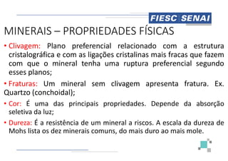 MINERAIS – PROPRIEDADES FÍSICAS
• Clivagem: Plano preferencial
cristalográfica e com as ligações
com que o mineral tenha uma
esses planos;
• Fraturas: Um mineral sem clivagem
• Fraturas: Um mineral sem clivagem
Quartzo (conchoidal);
• Cor: É uma das principais propriedades
seletiva da luz;
• Dureza: É a resistência de um mineral
Mohs lista os dez minerais comuns,
PROPRIEDADES FÍSICAS
relacionado com a estrutura
cristalinas mais fracas que fazem
uma ruptura preferencial segundo
clivagem apresenta fratura. Ex.
clivagem apresenta fratura. Ex.
propriedades. Depende da absorção
mineral a riscos. A escala da dureza de
comuns, do mais duro ao mais mole.
 