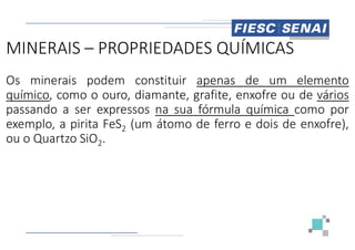 MINERAIS – PROPRIEDADES QUÍMICAS
Os minerais podem constituir
químico, como o ouro, diamante,
passando a ser expressos na sua
exemplo, a pirita FeS2 (um átomo
exemplo, a pirita FeS2 (um átomo
ou o Quartzo SiO2.
PROPRIEDADES QUÍMICAS
constituir apenas de um elemento
diamante, grafite, enxofre ou de vários
sua fórmula química como por
átomo de ferro e dois de enxofre),
átomo de ferro e dois de enxofre),
 