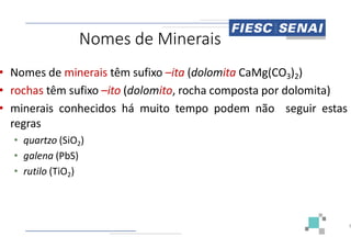Nomes de Minerais
• Nomes de minerais têm sufixo –ita
• rochas têm sufixo –ito (dolomito,
• minerais conhecidos há muito tempo
regras
regras
• quartzo (SiO2)
• galena (PbS)
• rutilo (TiO2)
Minerais
ita (dolomita CaMg(CO3)2)
rocha composta por dolomita)
tempo podem não seguir estas
3
 