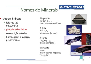 Nomes de Minerais
• podem indicar:
• local de sua
descoberta
• propriedades físicas
• composição química
Magnetita
Fe2+Fe3+
propriedades
Albita
NaAlSi3
alusão
• composição química
• homenagem a pessoa
proeminente
3
alusão
Azurita
Cu3[OH|CO
alusão
Hematita
Fe2O3
alusão
(vermelha)
Minerais
Magnetita
3+ O 2 4
propriedades magnéticas
Albita
3O8
à cor (branca)
40
3 8
à cor (branca)
Azurita
[OH|CO3]2
à cor (azul)
Hematita
alusão à cor do pó (traço)
(vermelha)
 
