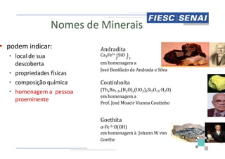 Nomes de Minerais
• podem indicar:
• local de sua
descoberta
• propriedades físicas
• composição química
Andradita
Ca3Fe3+
em homenagem
José Bonifácio
Coutinhoíta
• composição química
• homenagem a pessoa
proeminente
Coutinhoíta
(ThxBa
em homenagem
Prof. José
Goethita
α-Fe 3+
em homenagem
Goethe
Minerais
Andradita
3+ (SiO )
2 4 3
homenagem a
Bonifácio de Andrada e Silva
Coutinhoíta
42
Coutinhoíta
Ba1-2x(H2O)y(UO2)2Si5O13·H2O)
homenagem a
José Moacir Vianna Coutinho
Goethita
3+O(OH)
em homenagem à Johann W
. von
the
 
