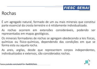 Rochas
É um agregado natural, formado de
parte essencial da crosta terrestre e
As rochas ocorrem em extensões
representadas em mapas geológicos
representadas em mapas geológicos
Os minerais formadores de rochas se
químicas ou físico-químicas, dependendo
forma esta ou aquela rocha.
As areis, argilas, desde que representem
individualizados e extensos, são considerados
/www.youtube.com/watch?v=-9w4D41Fknk
de um ou mais minerais que constitui
é nitidamente individualizado.
extensões consideráveis, podendo ser
geológicos.
geológicos.
se agregam obedecendo a leis físicas,
dependendo das condições em que se
representem corpos independentes,
considerados rochas.
 