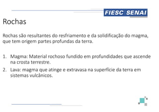 Rochas
Rochas são resultantes do resfriamento e da solidificação do magma,
que tem origem partes profundas da terra.
1. Magma: Material rochoso fundido em profundidades que ascende
1. Magma: Material rochoso fundido em profundidades que ascende
na crosta terrestre.
2. Lava: magma que atinge e extravasa na superfície da terra em
sistemas vulcânicos.
Rochas são resultantes do resfriamento e da solidificação do magma,
que tem origem partes profundas da terra.
Magma: Material rochoso fundido em profundidades que ascende
Magma: Material rochoso fundido em profundidades que ascende
Lava: magma que atinge e extravasa na superfície da terra em
 
