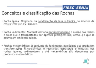 Conceitos e classificação das Rochas
• Rocha Ígnea: Originada da solidificação
crosta terrestre. Ex.: Granito.
• Rocha Sedimentar: Material formado
e solos que é transportados por agentes
e solos que é transportados por agentes
acumulam em locais baixos.
• Rochas metamórficas: O conjunto de
transformações físico-químicas e rearranjos
rochas ígneas, sedimentares e até
processos metamórficos.
Conceitos e classificação das Rochas
solidificação da lava vulcânica no interior da
por intemperismo e erosão das rochas
agentes geológicos (rio, vento...) e que se
agentes geológicos (rio, vento...) e que se
de fenômenos geológicos que produzem
rearranjos estruturais e texturais nas
até metamórficas são denominas por
 