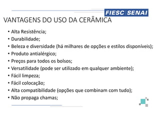 VANTAGENS DO USO DA CERÂMICA
• Alta Resistência;
• Durabilidade;
• Beleza e diversidade (há milhares
• Produto antialérgico;
Produto antialérgico;
• Preços para todos os bolsos;
• Versatilidade (pode ser utilizado
• Fácil limpeza;
• Fácil colocação;
• Alta compatibilidade (opções que
• Não propaga chamas;
VANTAGENS DO USO DA CERÂMICA
milhares de opções e estilos disponíveis);
utilizado em qualquer ambiente);
que combinam com tudo);
 