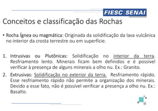 Conceitos e classificação das Rochas
• Rocha Ígnea ou magmática: Originada
no interior da crosta terrestre ou em
1. Intrusivas ou Plutônicas: Solidificação
1. Intrusivas ou Plutônicas: Solidificação
Resfriamento lento. Minerais ficam
verificar à presença de alguns minerais
2. Extrusivas: Solidificação no exterior
Esse resfriamento rápido não permite
Devido a esse fato, não é possível
Basalto.
Conceitos e classificação das Rochas
Originada da solidificação da lava vulcânica
em superfície.
Solidificação no interior da terra.
Solidificação no interior da terra.
ficam bem definidos e é possível
minerais a olho nu. Ex.: Granito.
exterior da terra. Resfriamento rápido.
permite a organização dos minerais.
possível verificar a presença a olho nu. Ex.:
 