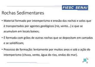 Rochas Sedimentares
• Material formado por intemperismo e erosão das rochas e solos que
é transportados por agentes geológicos (rio, vento...) e que se
acumulam em locais baixos;
• É formada com grãos de outras rochas que se depositam em camadas
e se solidificam;
• Processo de formação: lentamente por muitos anos e sob a ação do
intemperismo (chuva, vento, água do rios, ondas do mar).
formado por intemperismo e erosão das rochas e solos que
é transportados por agentes geológicos (rio, vento...) e que se
É formada com grãos de outras rochas que se depositam em camadas
Processo de formação: lentamente por muitos anos e sob a ação do
(chuva, vento, água do rios, ondas do mar).
 