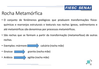 Rocha Metamórfica
• O conjunto de fenômenos geológicos
químicas e rearranjos estruturais e texturais
até metamórficas são denominas por processos
• São rochas que se formam a partir da
• São rochas que se formam a partir da
rochas.
• Exemplos: mármore calcário
• Gnaisse granito (rocha mãe)
• Ardósia agilito (rocha mãe)
geológicos que produzem transformações físico-
texturais nas rochas ígneas, sedimentares e
processos metamórficos.
transformação (metamorfose) de outras
transformação (metamorfose) de outras
(rocha mãe)
mãe)
 