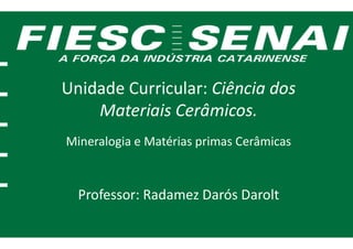 Unidade Curricular:
Materiais Cerâmicos.
Mineralogia e Matérias primas Cerâmicas
Professor: Radamez Darós Darolt
Unidade Curricular: Ciência dos
Materiais Cerâmicos.
Mineralogia e Matérias primas Cerâmicas
Radamez Darós Darolt
 