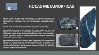 Aquí, el nombre lo dice todo, puesto que son rocas que sufrieron una
metamorfosis: cambiaron. Eran rocas sedimentarias o ígneas (o incluso
metamórficas), y cambiaron tanto que son totalmente diferentes a la roca
inicial.
Hay dos tipos de metamorfismo (cambio) que pueden causar esto:
metamorfismo térmico (o de contacto): las rocas están tan cerca del
magma que comienzan a derretirse parcialmente y cambian sus
propiedades. Usted puede tener recristalización, fusión entre cristales y
muchas reacciones químicas. La temperatura es el causante principal del
metamorfismo de contacto.
metamorfismo dinámico (o regional): esto sucede de forma típica cuando
las rocas se encuentran a una gran profundidad y están sometidas a una
presión muy grande, tanto que a menudo se alargan y destruyen las
características originales. La presión es el motor principal que genera el
conocido metamorfismo dinámico.
ROCAS METAMORFICAS
 