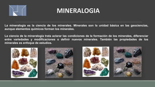 La mineralogía es la ciencia de los minerales. Minerales son la unidad básica en las geociencias,
aunque elementos químicos forman los minerales.
La ciencia de la mineralogía trata aclarar las condiciones de la formación de los minerales, diferenciar
entre variedades y modificaciones o definir nuevos minerales. También las propiedades de los
minerales es enfoque de estudios.
MINERALOGIA
 