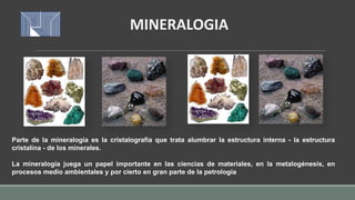Parte de la mineralogía es la cristalografía que trata alumbrar la estructura interna - la estructura
cristalina - de los minerales.
La mineralogía juega un papel importante en las ciencias de materiales, en la metalogénesis, en
procesos medio ambientales y por cierto en gran parte de la petrología
MINERALOGIA
 