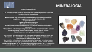 Cristal: Una definición
Los cristales muchas veces se reconocen por su belleza y simetría. Cristales
cumplen algunas propiedades:
● Los cristales son formado naturalmente o son cultivado artificialmente.
● Inorgánicos u orgánicos, por ejemplo Vitamina B12
● En general sólidos.
● Materialmente homogéneos.
● Cristalinos, nunca amorfos.
● Los cristales tienen una disposición o un arreglo atómico único de sus
elementos.
● Los cristales naturales poseen grados de simetría característicos los que son
consecuencia del arreglo interno de los átomos que los forman.
● Los cristales son isotrópicos o anisotrópicos.
Los cristales isotrópicos tienen las mismas propiedades físicas en todas las
direcciones -los cristales los cuales pertenecen al sistema cúbico son los
isotrópicos, por ejemplo halita, pirita.
Los cristales anisotrópicos tienen propiedades físicas que son diferentes en
distintas direcciones, por ejemplo cordierita, biotita, cuarzo. Cianita (disten)
respectivamente tiene en su extensión longitudinal una dureza de 4,5 a 5 según la
escala de Mohs y una dureza más alta de 6,5 a 7 en su extensión lateral.
MINERALOGIA
 