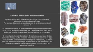 Estructura atómica de los minerales/cristales
Cada mineral y cada cristal tiene una composición constante de
elementos en proporciones definidas.
Por ejemplo el diamante se constituye solo de un único elemento: el
carbono C
La sal de mesa común, el mineral halita se compone de dos elementos:
sodio y cloro, en cantidades iguales: NaCl. El símbolo de la halita 'NaCl'
indica que cada ión de sodio está acompañado por un ion de cloro.
El mineral pirita, también llamado oro de los tontos se compone de dos
elementos: hierro y azufre, pero este mineral contiene dos iones de S por
cada ion de Fe. Esta relación se expresa por el símbolo FeS2. El cristal
tiene una disposición o un arreglo atómico único de sus elementos. Cada
cristal tiene una forma cristalina y característica producida por su
estructura cristalina.
 