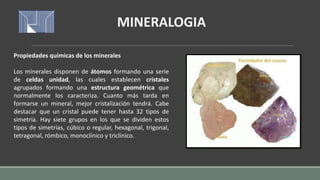 Propiedades químicas de los minerales
Los minerales disponen de átomos formando una serie
de celdas unidad, las cuales establecen cristales
agrupados formando una estructura geométrica que
normalmente los caracteriza. Cuanto más tarda en
formarse un mineral, mejor cristalización tendrá. Cabe
destacar que un cristal puede tener hasta 32 tipos de
simetría. Hay siete grupos en los que se dividen estos
tipos de simetrías, cúbico o regular, hexagonal, trigonal,
tetragonal, rómbico, monoclínico y triclínico.
MINERALOGIA
 