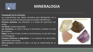 Propiedades de los minerales
Las características que deben conocerse para distinguirlos son a
través de una serie de procesos que nos ayuda a identificarlos.
Procesos químicos, con disolución o a través de reacciones con
ácidos.
Los físicos, viendo la densidad.
Los mecánicos, se mide la dureza, la tenacidad y también el modo
de romperse.
Óptico, se mide el brillo, el color, la luminiscencia, el color de la raya
o la refringencia.
Procesos eléctricos y magnéticos, si es conductor de electricidad,
imantación, entre otros.
Otros procesos, detectar el sabor o el olor, la radiactividad de un
mineral,
MINERALOGIA
 
