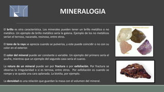 El brillo es otra característica. Los minerales pueden tener un brillo metálico o no
metálico. Un ejemplo de brillo metálico sería la galena. Ejemplo de los no metálicos
serían el terroso, nacarado, resinoso, entre otros.
El tono de la raya se aprecia cuando se pulveriza, y este puede coincidir o no con su
color en el exterior.
El color del mineral puede ser constante o variable. Un ejemplo del primero sería el
azufre, mientras que un ejemplo del segundo caso sería el cuarzo.
La rotura de un mineral puede ser por fractura o por exfoliación. Por fractura se
observa la irregularidad o si es terrosa, entre otros. Por exfoliación es cuando se
rompe y se queda una cara aplanada. La biotita, por ejemplo.
La densidad es una relación que guardan la masa con el volumen del mineral.
MINERALOGIA
 