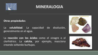 Otras propiedades
La solubilidad. La capacidad de disolución,
generalmente en el agua.
La reacción con los ácidos como el vinagre o el
clorhídrico. La calcita, por ejemplo, reacciona
creando soltando burbujas.
MINERALOGIA
 