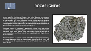 Ígneos significa hechos del fuego o del calor. Cuando los volcanes
entran en erupción y la roca líquida viene hasta la superficie de la tierra,
se crea la nueva roca ígnea. Cuando la roca es líquida dentro de la tierra,
se llama magma. Cuando el magma se endurece dentro de la corteza, se
convierte en el granito. La mayoría de las montañas están formadas de
granito. Se enfrían muy lentamente y es muy duro.
Cuando el magma es expulsado a la superficie y fluye, como qué sucede
cuando un volcán entra en erupción, después el líquido se llama lava. La
lava fluye hacía abajo por los lados del volcán. Cuando se enfría y se
endurece se llama obsidiana, roca de lava o piedra pómez - dependiendo
de lo que parece.
•Las rocas ígneas se forman cuando la lava fundida (magma) se enfría y
se convierte en roca sólida. El magma viene del núcleo de la Tierra que
es roca fundida. El núcleo supone cerca del 30% de la masa total de la
tierra (31,5%)
ROCAS IGNEAS
 