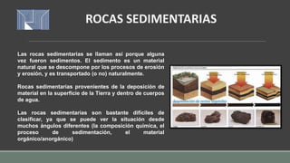 Las rocas sedimentarias se llaman así porque alguna
vez fueron sedimentos. El sedimento es un material
natural que se descompone por los procesos de erosión
y erosión, y es transportado (o no) naturalmente.
Rocas sedimentarias provenientes de la deposición de
material en la superficie de la Tierra y dentro de cuerpos
de agua.
Las rocas sedimentarias son bastante difíciles de
clasificar, ya que se puede ver la situación desde
muchos ángulos diferentes (la composición química, el
proceso de sedimentación, el material
orgánico/anorgánico)
ROCAS SEDIMENTARIAS
 