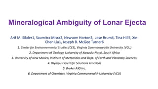 Mineralogical Ambiguity of Lonar Ejecta
Arif M. Sikder1, Saumitra Misra2, Newsom Horton3, Jose Brum4, Tina Hill5, Xin-
Chen Liu1, Joseph B. McGee Turner6
1. Center for Environnemental Studies (CES), Virginia Commonwealth University (VCU)
2. Department of Geology, University of Kwazulu-Natal, South Africa
3. University of New Mexico, Institute of Meteoritics and Dept. of Earth and Planetary Sciences,
4. Olympus Scientific Solutions Americas
5. Bruker AXS Inc.
6. Department of Chemistry, Virginia Commonwealth University (VCU)
 