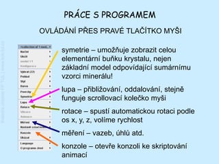 PRÁCE S PROGRAMEM
                                         OVLÁDÁNÍ PŘES PRAVÉ TLAČÍTKO MYŠI
Katedra chemie FP TUL | www.kch.tul.cz




                                              symetrie – umožňuje zobrazit celou
                                              elementární buňku krystalu, nejen
                                              základní model odpovídající sumárnímu
                                              vzorci minerálu!
                                              lupa – přibližování, oddalování, stejně
                                              funguje scrollovací kolečko myši
                                              rotace – spustí automatickou rotaci podle
                                              os x, y, z, volíme rychlost
                                              měření – vazeb, úhlů atd.
                                              konzole – otevře konzoli ke skriptování
                                              animací
 