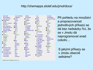 http://chemapps.stolaf.edu/jmol/docs/


                                                                   Při pohledu na množství
Katedra chemie FP TUL | www.kch.tul.cz




                                                                   a propracovanost
                                                                   jednotlivých příkazů se
                                                                   dá bez nadsázky říci, že
                                                                   se v Jmolu dá
                                                                   naprogramovat snad
                                                                   cokoliv…

                                                                   S jakými příkazy se
                                                                   v Jmolu obecně
                                                                   setkáme?
 