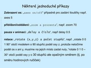 Některé jednoduché příkazy
                                         Zobrazení os: „axes on/off“ případně pro zadání tloušťky např.
                                         axes 5
Katedra chemie FP TUL | www.kch.tul.cz




                                         přiblížení/oddálení: „zoom a procenta“, např. zoom 70

                                         pauza v animaci: „delay a číslo“, např delay 0.5

                                         rotace: „rotate (x,y,z) a počet stupňů“, např. „rotate 0 0
                                         1 90“ otočí modelem o 90 stupňů podél osy z..protože netočíme
                                         podél os x ani y, musíme na jejich místo zadat nuly..“rotate 0 1 0 –
                                         30“ otočí podél osy y o 30 stupňů ale opačným směrem (tj. po
                                         směru hodinových ručiček)
 