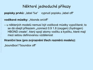 Některé jednoduché příkazy
                                         popisky prvků: „label %e“   vypnutí popisku „label off“
Katedra chemie FP TUL | www.kch.tul.cz




                                         vodíkové můstky: „hbonds on/off“
                                         – u některých modelů nemusí být vodíkové můstky vypočítané; to
                                            se dá obejít příkazem „connect 0.9 1.8 (oxygen) (hydrogen)
                                            HBOND create“, který spojí atomy vodíku a kyslíku, které mají
                                            mezi sebou definovanou vzdálenost
                                         Hraniční box (pro zvýraznění třech rozměrů modelu):
                                         „boundbox“/“boundox off“
 