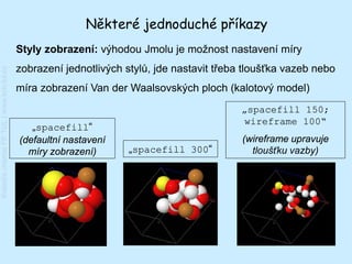 Některé jednoduché příkazy
                                         Styly zobrazení: výhodou Jmolu je možnost nastavení míry
                                         zobrazení jednotlivých stylů, jde nastavit třeba tloušťka vazeb nebo
Katedra chemie FP TUL | www.kch.tul.cz




                                         míra zobrazení Van der Waalsovských ploch (kalotový model)
                                                                                         „spacefill 150;
                                                                                         wireframe 100“
                                            „spacefill“
                                         (defaultní nastavení                            (wireframe upravuje
                                           míry zobrazení)      „spacefill 300“            tloušťku vazby)
 