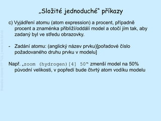 „Složité jednoduché“ příkazy
                                         c) Vyjádření atomu (atom expression) a procent, případně
                                            procent a znaménka přiblíží/oddálí model a otočí jím tak, aby
Katedra chemie FP TUL | www.kch.tul.cz




                                            zadaný byl ve středu obrazovky.

                                         - Zadání atomu: (anglický název prvku)[pořadové číslo
                                           požadovaného druhu prvku v modelu]

                                         Např. „zoom (hydrogen)[4] 50“ zmenší model na 50%
                                           původní velikosti, v popředí bude čtvrtý atom vodíku modelu
 