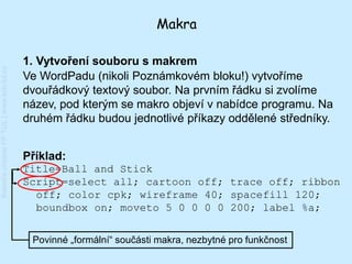 Makra

                                         1. Vytvoření souboru s makrem
Katedra chemie FP TUL | www.kch.tul.cz




                                         Ve WordPadu (nikoli Poznámkovém bloku!) vytvoříme
                                         dvouřádkový textový soubor. Na prvním řádku si zvolíme
                                         název, pod kterým se makro objeví v nabídce programu. Na
                                         druhém řádku budou jednotlivé příkazy oddělené středníky.


                                         Příklad:
                                         Title=Ball and Stick
                                         Script=select all; cartoon off; trace off; ribbon
                                           off; color cpk; wireframe 40; spacefill 120;
                                           boundbox on; moveto 5 0 0 0 0 200; label %a;


                                          Povinné „formální“ součásti makra, nezbytné pro funkčnost
 